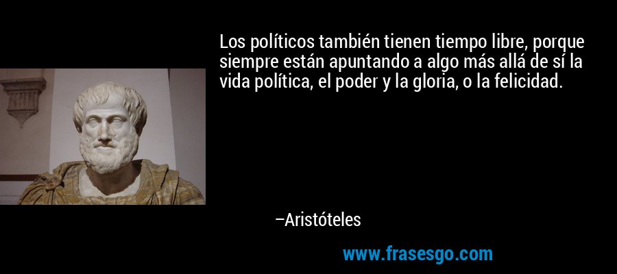 Los políticos también tienen tiempo libre, porque siempre están apuntando a algo más allá de sí la vida política, el poder y la gloria, o la felicidad. – Aristóteles