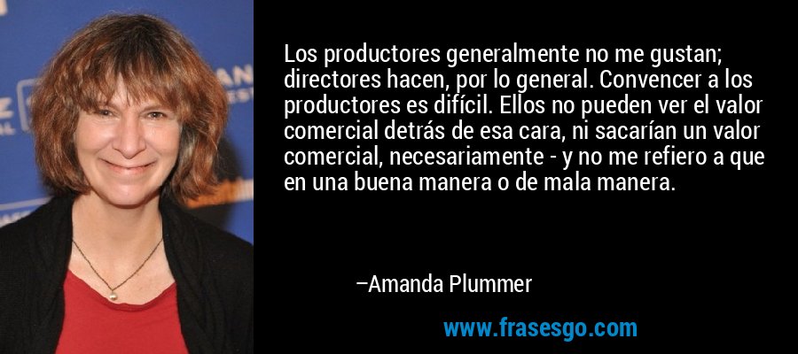 Los productores generalmente no me gustan; directores hacen, por lo general. Convencer a los productores es difícil. Ellos no pueden ver el valor comercial detrás de esa cara, ni sacarían un valor comercial, necesariamente - y no me refiero a que en una buena manera o de mala manera. – Amanda Plummer