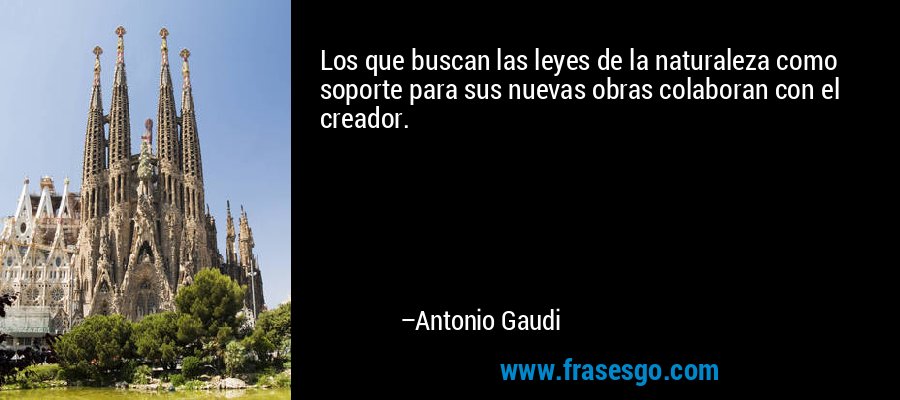 Los que buscan las leyes de la naturaleza como soporte para sus nuevas obras colaboran con el creador. – Antonio Gaudi