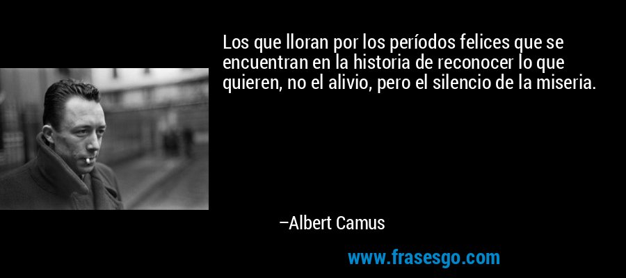 Los que lloran por los períodos felices que se encuentran en la historia de reconocer lo que quieren, no el alivio, pero el silencio de la miseria. – Albert Camus