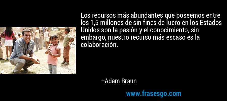 Los recursos más abundantes que poseemos entre los 1,5 millones de sin fines de lucro en los Estados Unidos son la pasión y el conocimiento, sin embargo, nuestro recurso más escaso es la colaboración. – Adam Braun