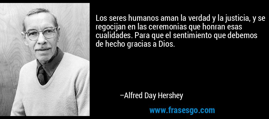 Los seres humanos aman la verdad y la justicia, y se regocijan en las ceremonias que honran esas cualidades. Para que el sentimiento que debemos de hecho gracias a Dios. – Alfred Day Hershey