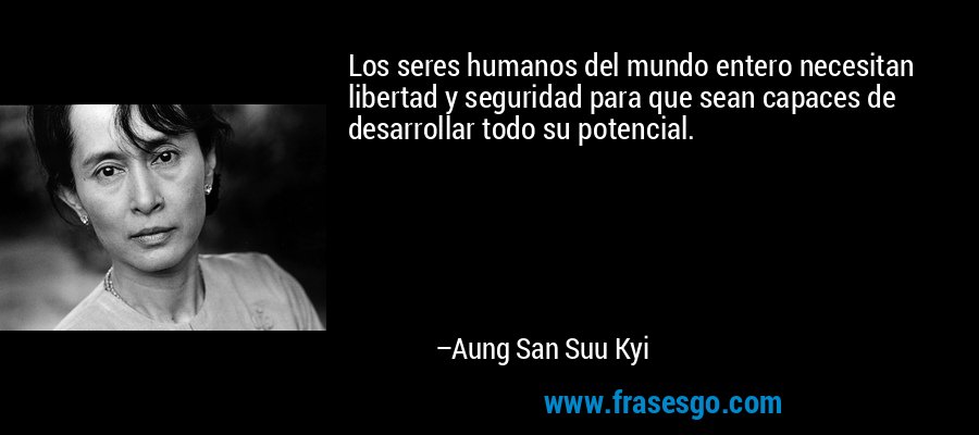 Los seres humanos del mundo entero necesitan libertad y seguridad para que sean capaces de desarrollar todo su potencial. – Aung San Suu Kyi