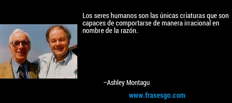 Los seres humanos son las únicas criaturas que son capaces de comportarse de manera irracional en nombre de la razón. – Ashley Montagu