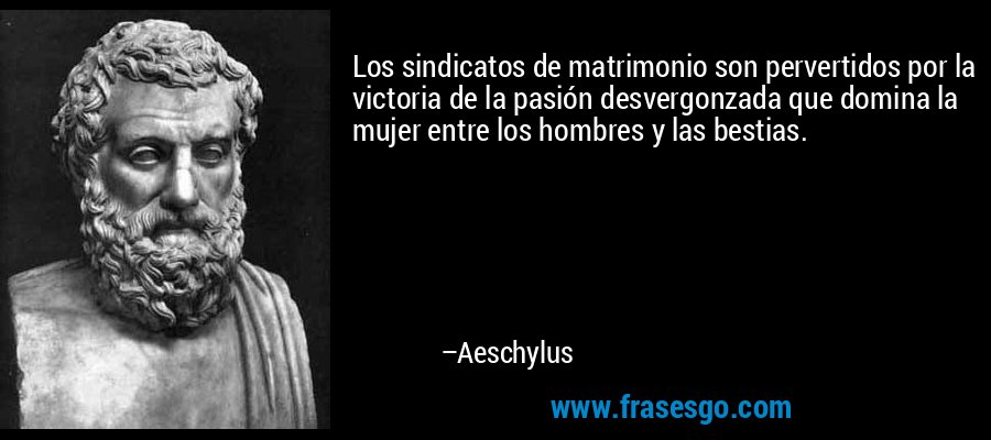 Los sindicatos de matrimonio son pervertidos por la victoria de la pasión desvergonzada que domina la mujer entre los hombres y las bestias. – Aeschylus