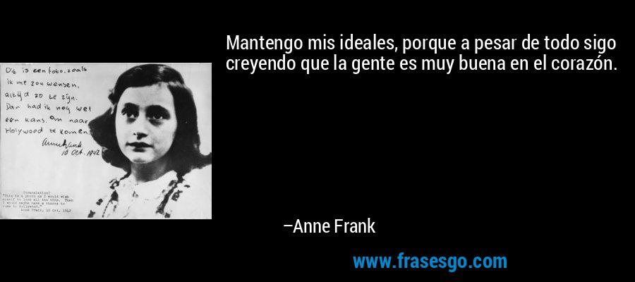 Mantengo mis ideales, porque a pesar de todo sigo creyendo que la gente es muy buena en el corazón. – Anne Frank