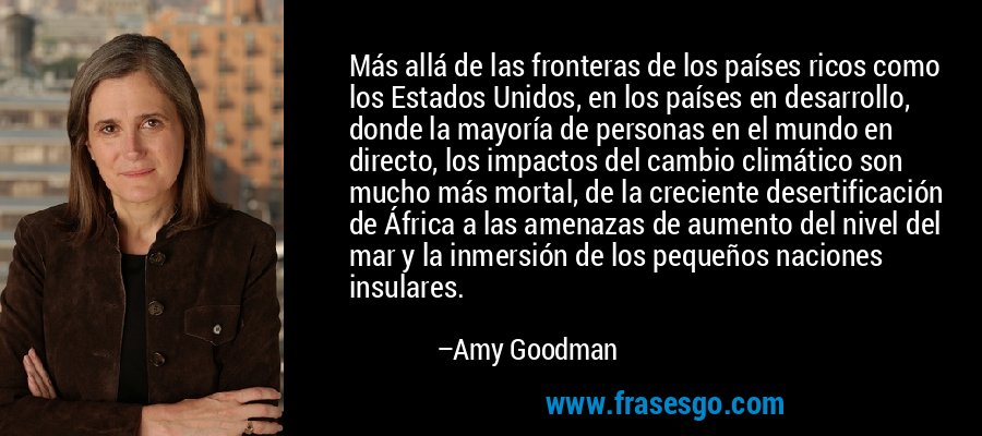 Más allá de las fronteras de los países ricos como los Estados Unidos, en los países en desarrollo, donde la mayoría de personas en el mundo en directo, los impactos del cambio climático son mucho más mortal, de la creciente desertificación de África a las amenazas de aumento del nivel del mar y la inmersión de los pequeños naciones insulares. – Amy Goodman