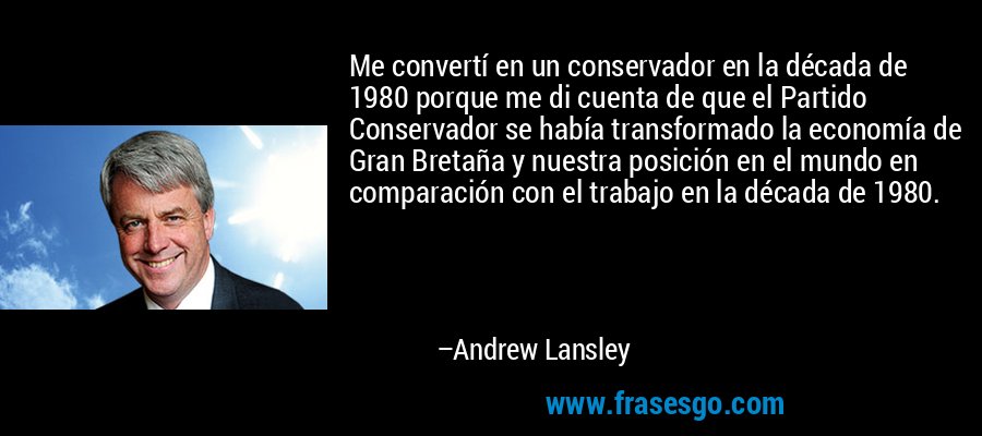 Me convertí en un conservador en la década de 1980 porque me di cuenta de que el Partido Conservador se había transformado la economía de Gran Bretaña y nuestra posición en el mundo en comparación con el trabajo en la década de 1980. – Andrew Lansley