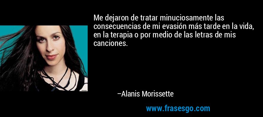 Me dejaron de tratar minuciosamente las consecuencias de mi evasión más tarde en la vida, en la terapia o por medio de las letras de mis canciones. – Alanis Morissette
