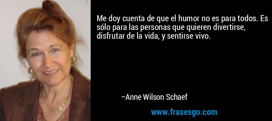 Me doy cuenta de que el humor no es para todos. Es sólo para las personas que quieren divertirse, disfrutar de la vida, y sentirse vivo. – Anne Wilson Schaef