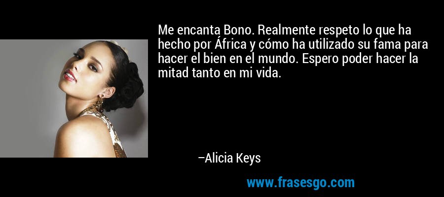 Me encanta Bono. Realmente respeto lo que ha hecho por África y cómo ha utilizado su fama para hacer el bien en el mundo. Espero poder hacer la mitad tanto en mi vida. – Alicia Keys