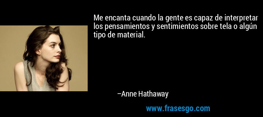 Me encanta cuando la gente es capaz de interpretar los pensamientos y sentimientos sobre tela o algún tipo de material. – Anne Hathaway