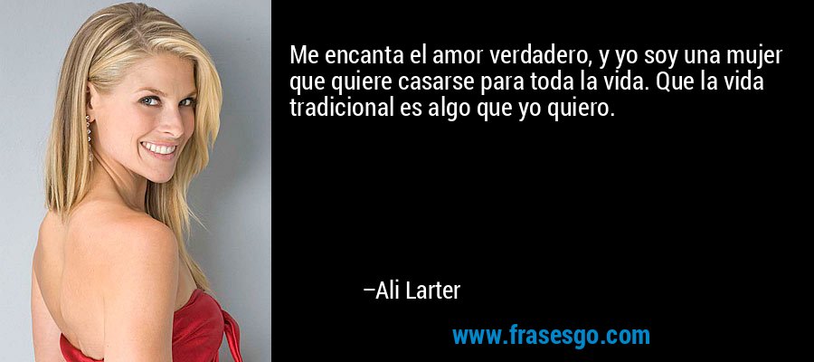 Me encanta el amor verdadero, y yo soy una mujer que quiere casarse para toda la vida. Que la vida tradicional es algo que yo quiero. – Ali Larter