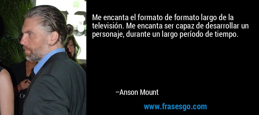 Me encanta el formato de formato largo de la televisión. Me encanta ser capaz de desarrollar un personaje, durante un largo período de tiempo. – Anson Mount