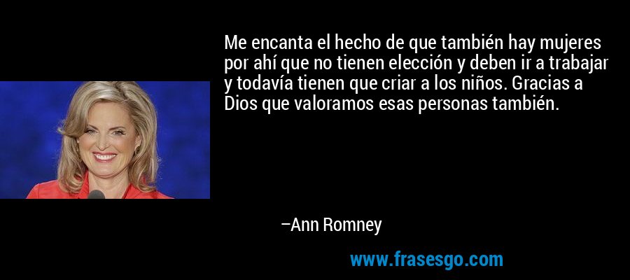 Me encanta el hecho de que también hay mujeres por ahí que no tienen elección y deben ir a trabajar y todavía tienen que criar a los niños. Gracias a Dios que valoramos esas personas también. – Ann Romney