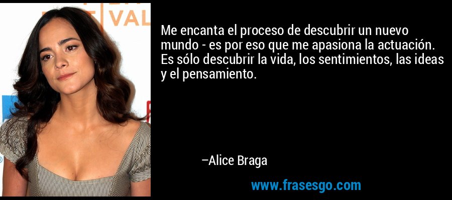 Me encanta el proceso de descubrir un nuevo mundo - es por eso que me apasiona la actuación. Es sólo descubrir la vida, los sentimientos, las ideas y el pensamiento. – Alice Braga