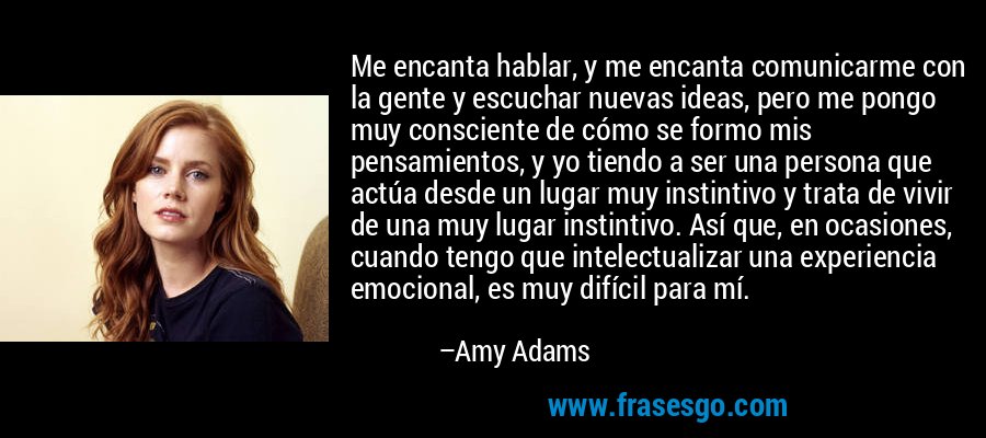 Me encanta hablar, y me encanta comunicarme con la gente y escuchar nuevas ideas, pero me pongo muy consciente de cómo se formo mis pensamientos, y yo tiendo a ser una persona que actúa desde un lugar muy instintivo y trata de vivir de una muy lugar instintivo. Así que, en ocasiones, cuando tengo que intelectualizar una experiencia emocional, es muy difícil para mí. – Amy Adams