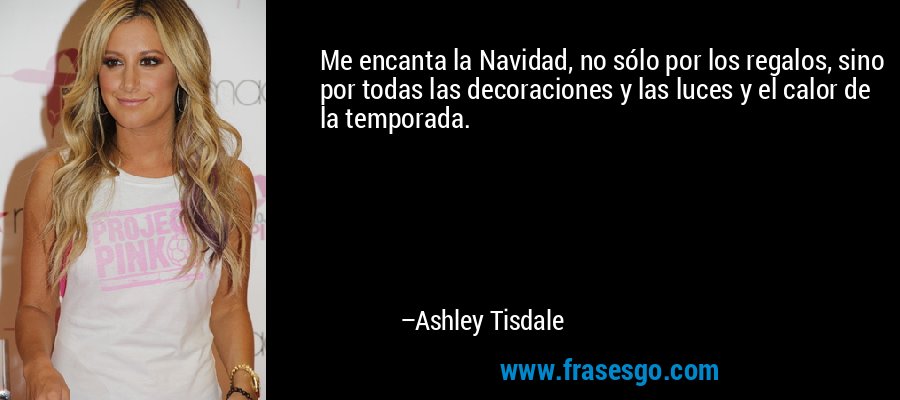 Me encanta la Navidad, no sólo por los regalos, sino por todas las decoraciones y las luces y el calor de la temporada. – Ashley Tisdale