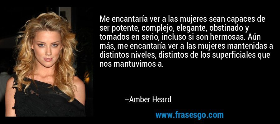 Me encantaría ver a las mujeres sean capaces de ser potente, complejo, elegante, obstinado y tomados en serio, incluso si son hermosas. Aún más, me encantaría ver a las mujeres mantenidas a distintos niveles, distintos de los superficiales que nos mantuvimos a. – Amber Heard