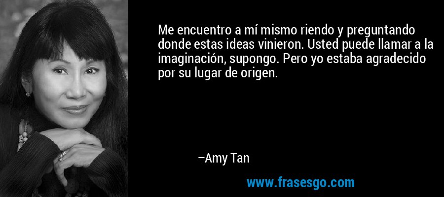 Me encuentro a mí mismo riendo y preguntando donde estas ideas vinieron. Usted puede llamar a la imaginación, supongo. Pero yo estaba agradecido por su lugar de origen. – Amy Tan