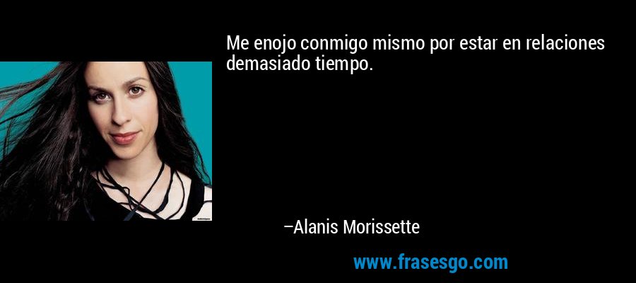 Me enojo conmigo mismo por estar en relaciones demasiado tiempo. – Alanis Morissette