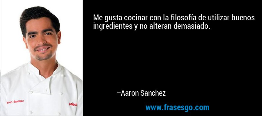 Me gusta cocinar con la filosofía de utilizar buenos ingredientes y no alteran demasiado. – Aaron Sanchez