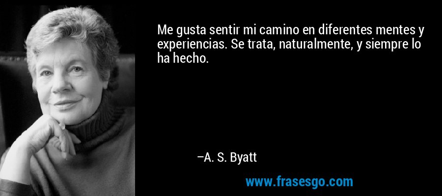 Me gusta sentir mi camino en diferentes mentes y experiencias. Se trata, naturalmente, y siempre lo ha hecho. – A. S. Byatt
