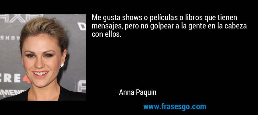 Me gusta shows o películas o libros que tienen mensajes, pero no golpear a la gente en la cabeza con ellos. – Anna Paquin