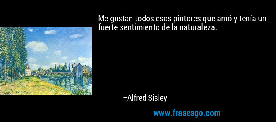 Me gustan todos esos pintores que amó y tenía un fuerte sentimiento de la naturaleza. – Alfred Sisley