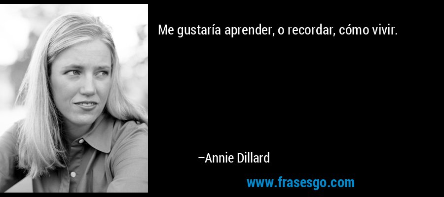 Me gustaría aprender, o recordar, cómo vivir. – Annie Dillard
