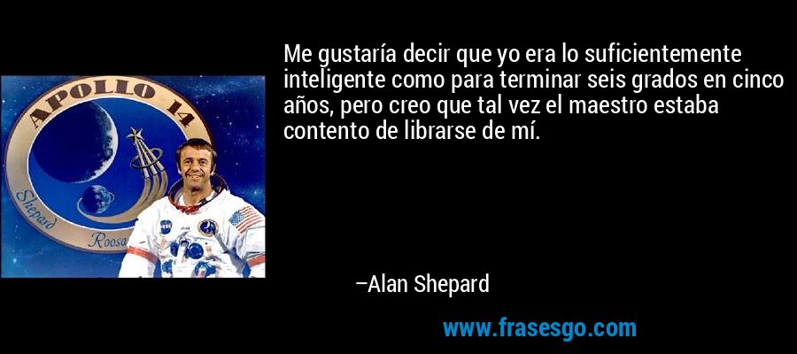 Me gustaría decir que yo era lo suficientemente inteligente como para terminar seis grados en cinco años, pero creo que tal vez el maestro estaba contento de librarse de mí. – Alan Shepard