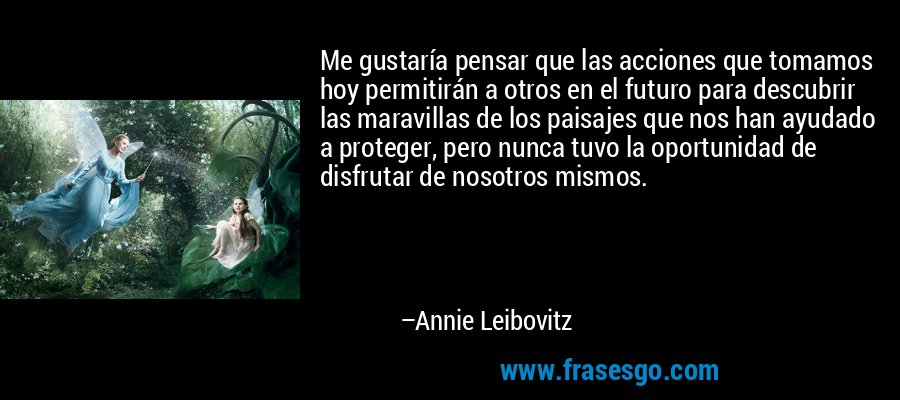 Me gustaría pensar que las acciones que tomamos hoy permitirán a otros en el futuro para descubrir las maravillas de los paisajes que nos han ayudado a proteger, pero nunca tuvo la oportunidad de disfrutar de nosotros mismos. – Annie Leibovitz