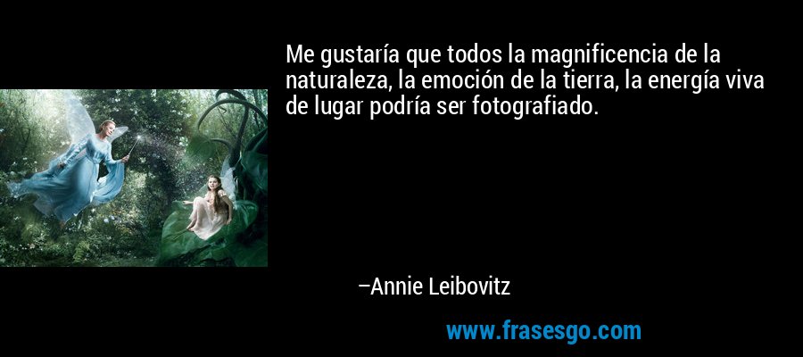 Me gustaría que todos la magnificencia de la naturaleza, la emoción de la tierra, la energía viva de lugar podría ser fotografiado. – Annie Leibovitz
