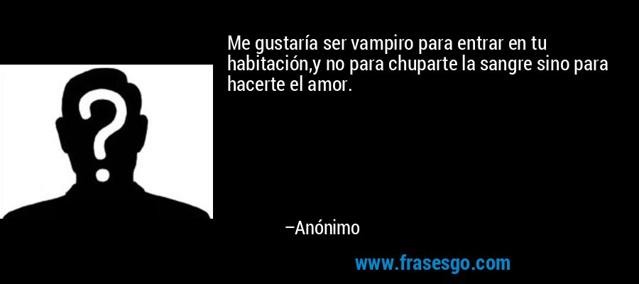 Me gustaría ser vampiro para entrar en tu habitación,y no para chuparte la sangre sino para hacerte el amor. – Anónimo