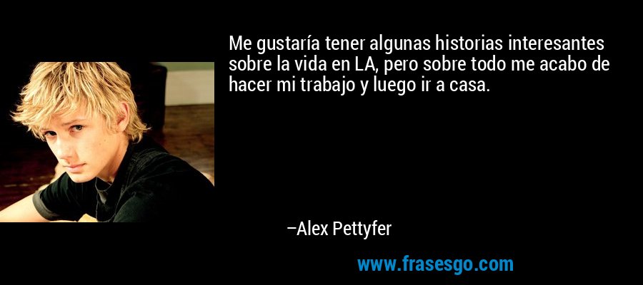 Me gustaría tener algunas historias interesantes sobre la vida en LA, pero sobre todo me acabo de hacer mi trabajo y luego ir a casa. – Alex Pettyfer