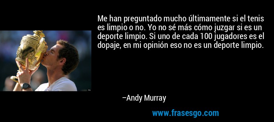 Me han preguntado mucho últimamente si el tenis es limpio o no. Yo no sé más cómo juzgar si es un deporte limpio. Si uno de cada 100 jugadores es el dopaje, en mi opinión eso no es un deporte limpio. – Andy Murray