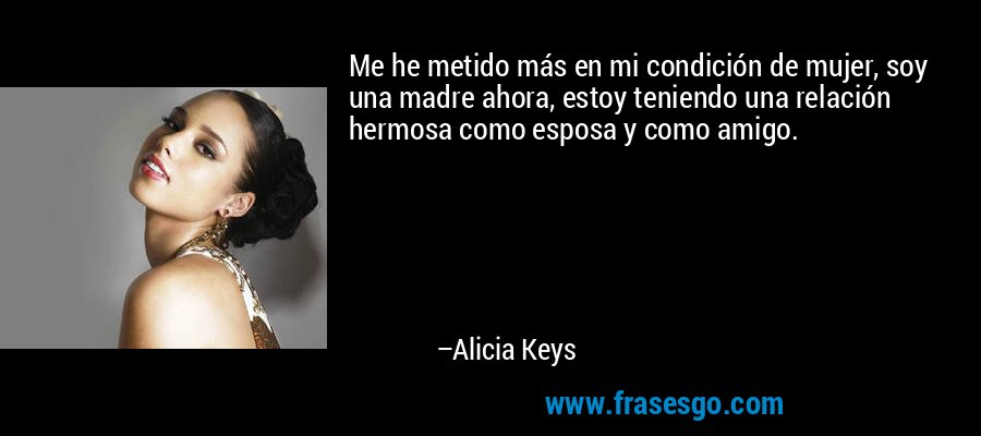 Me he metido más en mi condición de mujer, soy una madre ahora, estoy teniendo una relación hermosa como esposa y como amigo. – Alicia Keys