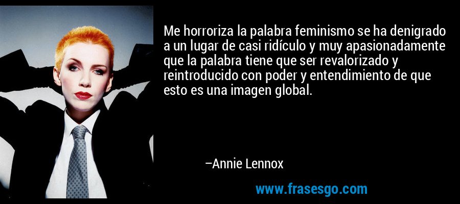 Me horroriza la palabra feminismo se ha denigrado a un lugar de casi ridículo y muy apasionadamente que la palabra tiene que ser revalorizado y reintroducido con poder y entendimiento de que esto es una imagen global. – Annie Lennox