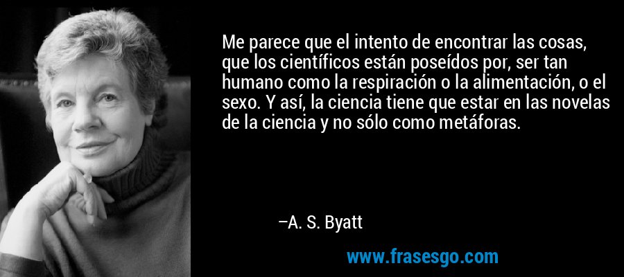 Me parece que el intento de encontrar las cosas, que los científicos están poseídos por, ser tan humano como la respiración o la alimentación, o el sexo. Y así, la ciencia tiene que estar en las novelas de la ciencia y no sólo como metáforas. – A. S. Byatt