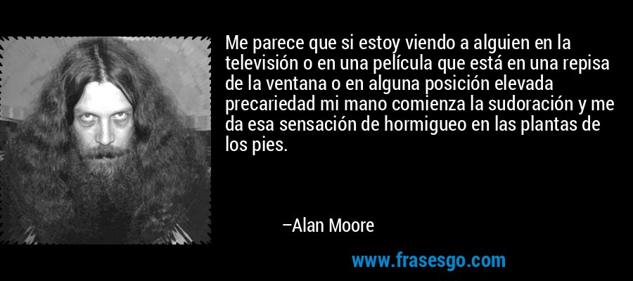 Me parece que si estoy viendo a alguien en la televisión o en una película que está en una repisa de la ventana o en alguna posición elevada precariedad mi mano comienza la sudoración y me da esa sensación de hormigueo en las plantas de los pies. – Alan Moore