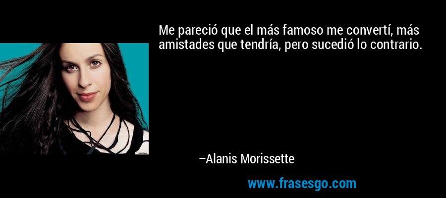 Me pareció que el más famoso me convertí, más amistades que tendría, pero sucedió lo contrario. – Alanis Morissette