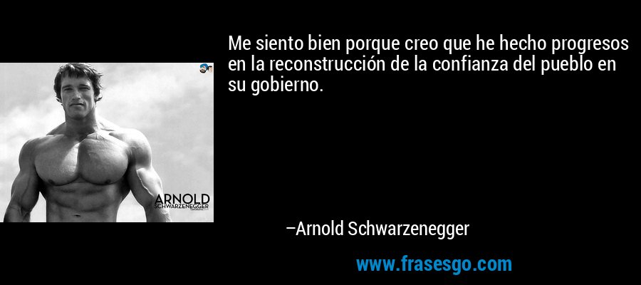 Me siento bien porque creo que he hecho progresos en la reconstrucción de la confianza del pueblo en su gobierno. – Arnold Schwarzenegger