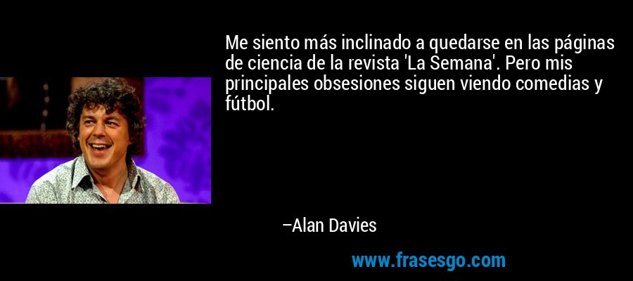 Me siento más inclinado a quedarse en las páginas de ciencia de la revista 'La Semana'. Pero mis principales obsesiones siguen viendo comedias y fútbol. – Alan Davies