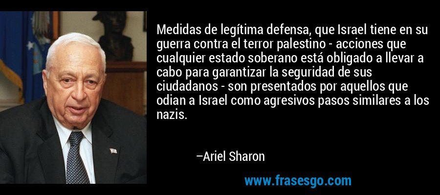 Medidas de legítima defensa, que Israel tiene en su guerra contra el terror palestino - acciones que cualquier estado soberano está obligado a llevar a cabo para garantizar la seguridad de sus ciudadanos - son presentados por aquellos que odian a Israel como agresivos pasos similares a los nazis. – Ariel Sharon