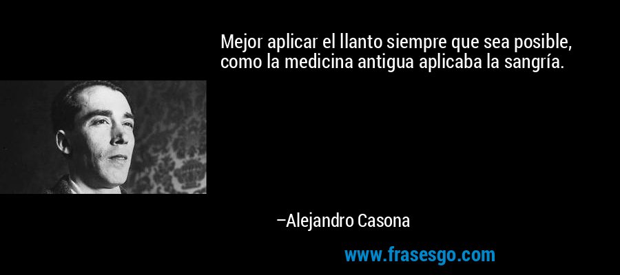 Mejor aplicar el llanto siempre que sea posible, como la medicina antigua aplicaba la sangría. – Alejandro Casona
