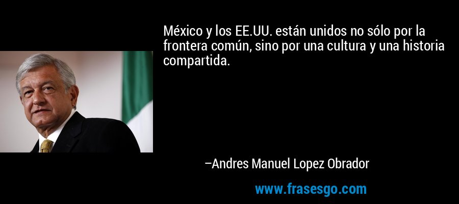 México y los EE.UU. están unidos no sólo por la frontera común, sino por una cultura y una historia compartida. – Andres Manuel Lopez Obrador