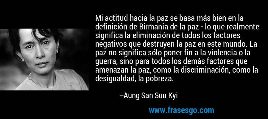 Mi actitud hacia la paz se basa más bien en la definición de Birmania de la paz - lo que realmente significa la eliminación de todos los factores negativos que destruyen la paz en este mundo. La paz no significa sólo poner fin a la violencia o la guerra, sino para todos los demás factores que amenazan la paz, como la discriminación, como la desigualdad, la pobreza. – Aung San Suu Kyi