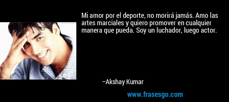 Mi amor por el deporte, no morirá jamás. Amo las artes marciales y quiero promover en cualquier manera que pueda. Soy un luchador, luego actor. – Akshay Kumar