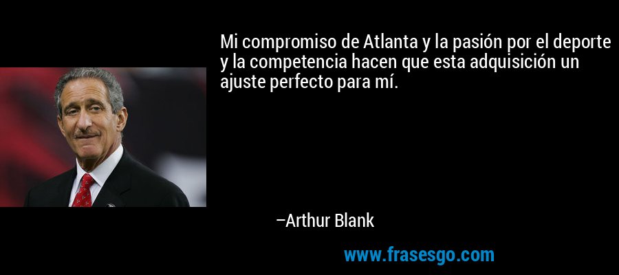 Mi compromiso de Atlanta y la pasión por el deporte y la competencia hacen que esta adquisición un ajuste perfecto para mí. – Arthur Blank