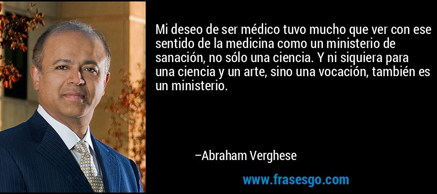 Mi deseo de ser médico tuvo mucho que ver con ese sentido de la medicina como un ministerio de sanación, no sólo una ciencia. Y ni siquiera para una ciencia y un arte, sino una vocación, también es un ministerio. – Abraham Verghese